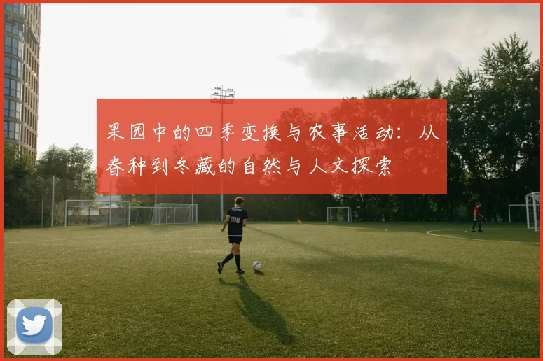 果园中的四季变换与农事活动:从春种到冬藏的自然与人文探索