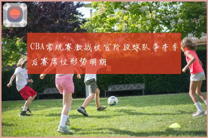 CBA常规赛激战收官阶段球队争夺季后赛席位形势明朗