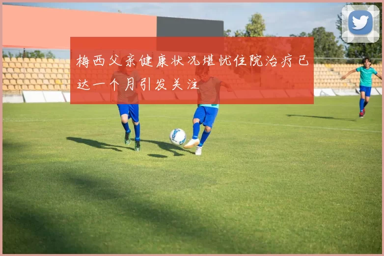 梅西父亲健康状况堪忧住院治疗已达一个月引发关注