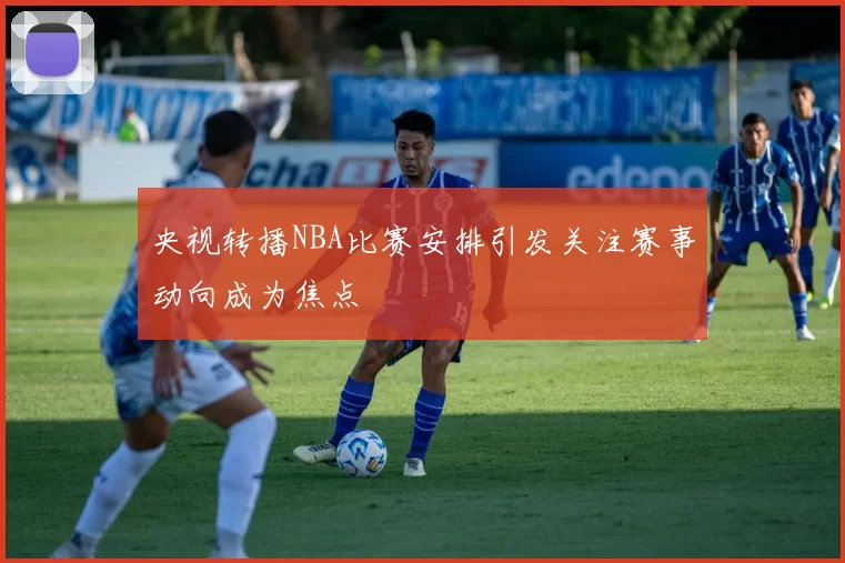 央视转播NBA比赛安排引发关注赛事动向成为焦点