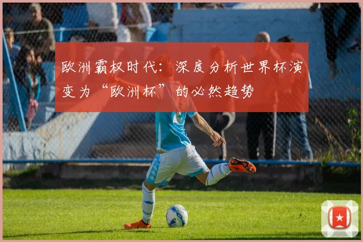 欧洲霸权时代:深度分析世界杯演变为“欧洲杯”的必然趋势