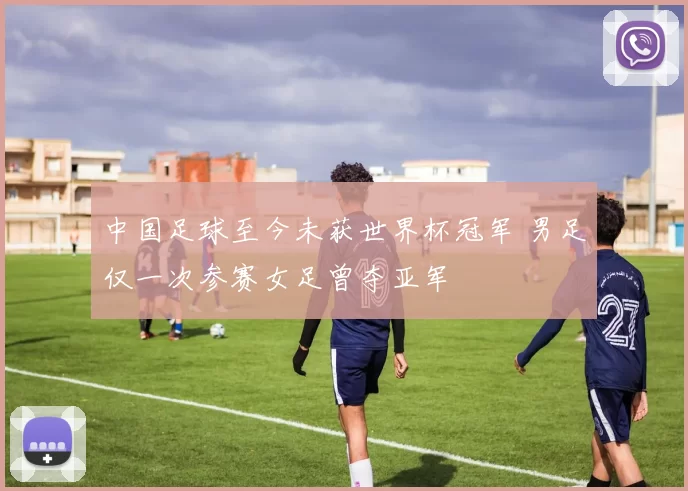 中国足球至今未获世界杯冠军 男足仅一次参赛女足曾夺亚军