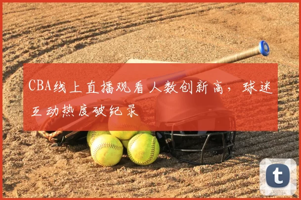 CBA线上直播观看人数创新高,球迷互动热度破纪录
