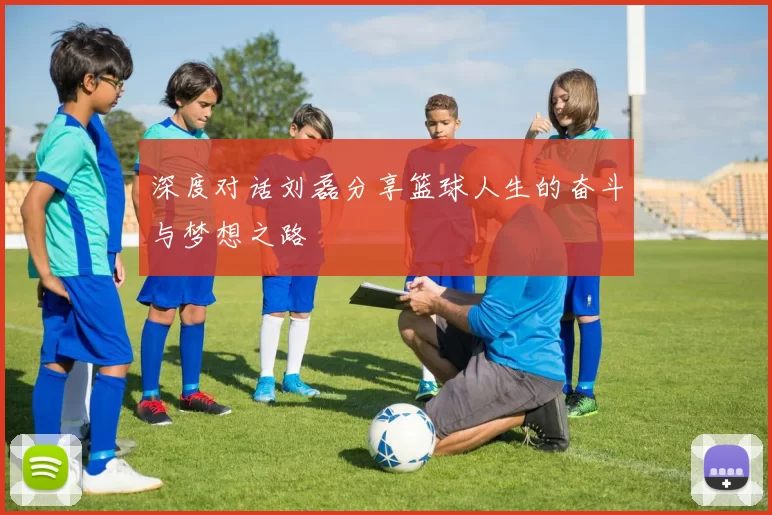 深度对话刘磊分享篮球人生的奋斗与梦想之路