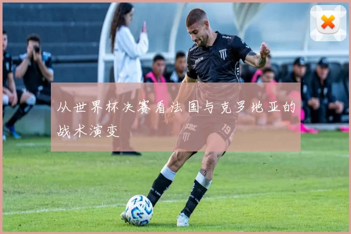从世界杯决赛看法国与克罗地亚的战术演变