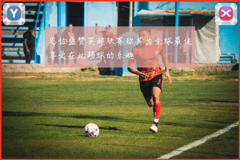 恩佐盛赞英超联赛称其为全球最佳享受在此踢球的乐趣