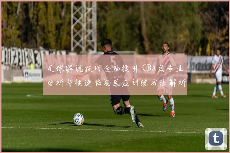 足球解说技巧全面提升 CBA式专业分析与快速临场反应训练方法解析