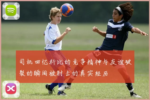 司机回忆科比的竞争精神与友谊破裂的瞬间被肘击的真实经历