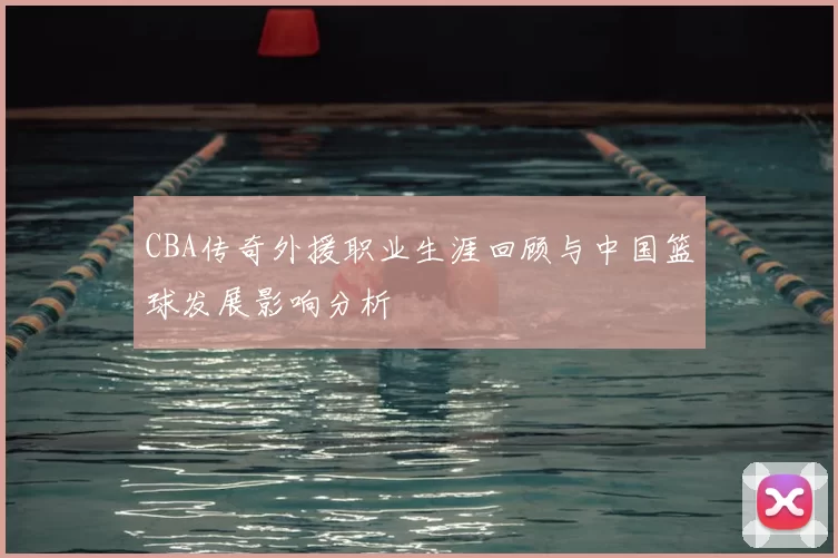 CBA传奇外援职业生涯回顾与中国篮球发展影响分析