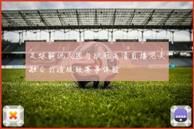 足球解说天团与欧冠高清直播完美融合打造极致赛事体验