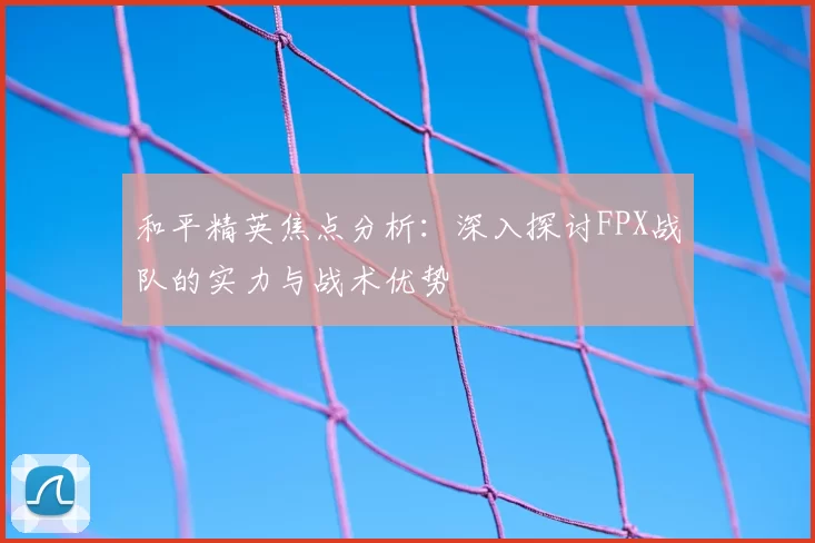 和平精英焦点分析：深入探讨FPX战队的实力与战术优势