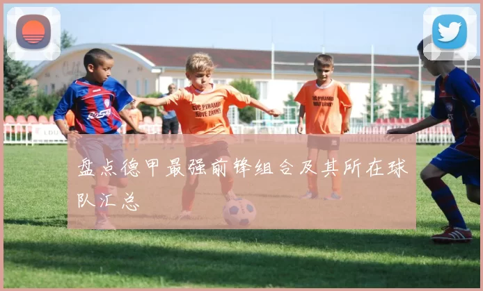 盘点德甲最强前锋组合及其所在球队汇总