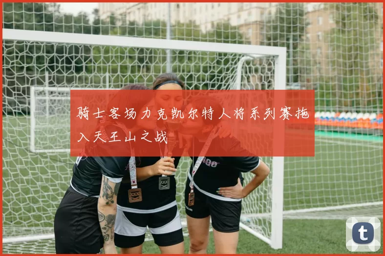 骑士客场力克凯尔特人将系列赛拖入天王山之战