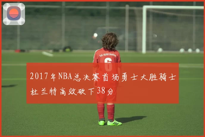 2017年NBA总决赛首场勇士大胜骑士杜兰特高效砍下38分
