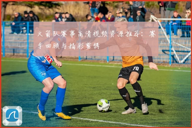 火箭队赛事高清视频资源推荐:赛季回顾与精彩剪辑