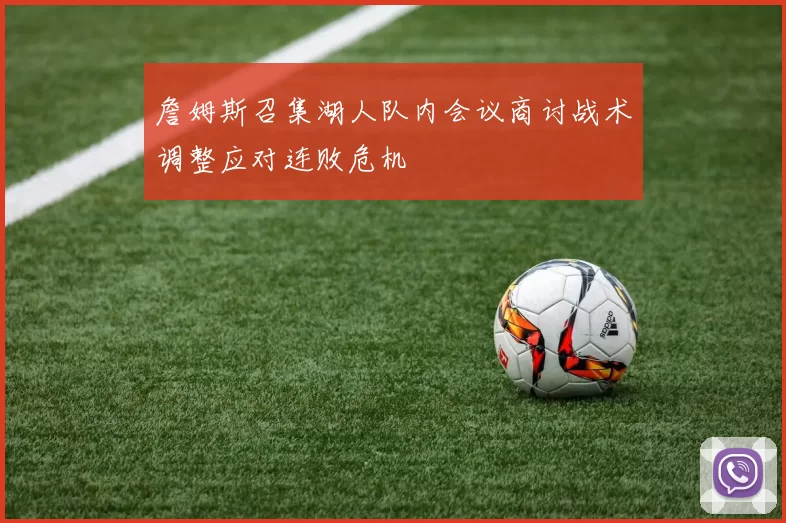 詹姆斯召集湖人队内会议商讨战术调整应对连败危机