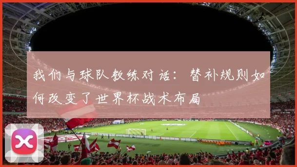 我们与球队教练对话:替补规则如何改变了世界杯战术布局