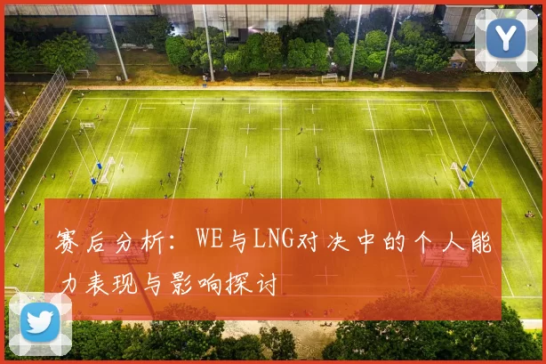 赛后分析：WE与LNG对决中的个人能力表现与影响探讨