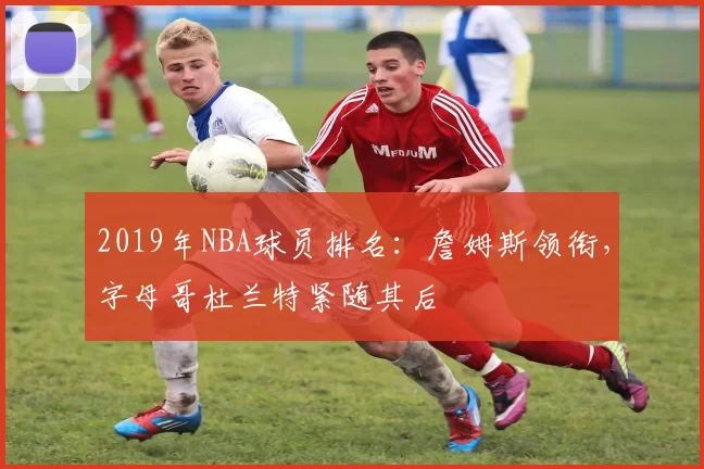 2019年NBA球员排名:詹姆斯领衔,字母哥杜兰特紧随其后