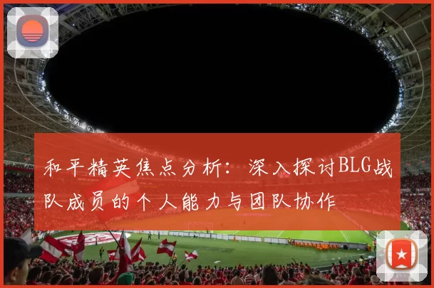 和平精英焦点分析：深入探讨BLG战队成员的个人能力与团队协作