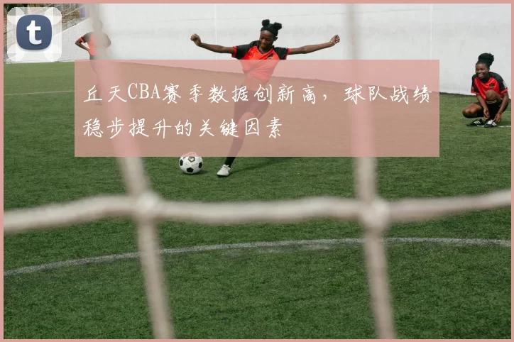 丘天CBA赛季数据创新高,球队战绩稳步提升的关键因素