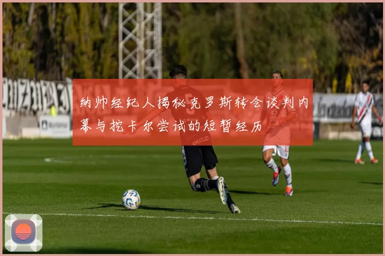 纳帅经纪人揭秘克罗斯转会谈判内幕与挖卡尔尝试的短暂经历