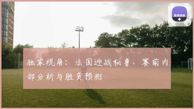 独家视角：法国迎战秘鲁，赛前内部分析与胜负预测