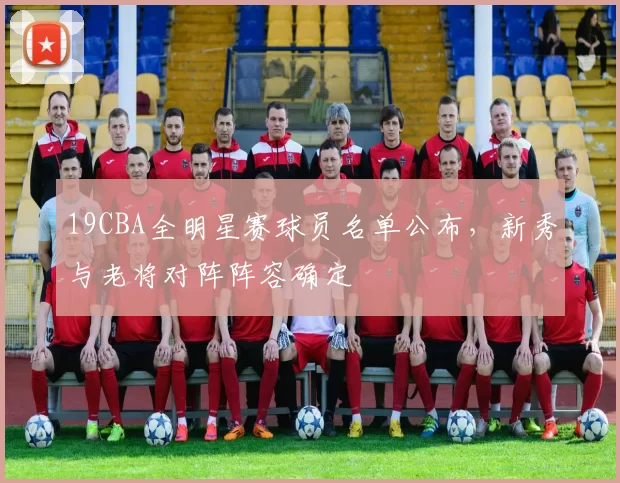 19CBA全明星赛球员名单公布,新秀与老将对阵阵容确定