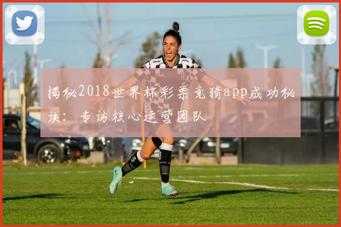 揭秘2018世界杯彩票竞猜app成功秘诀:专访核心运营团队