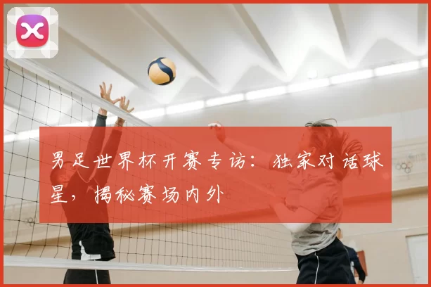 男足世界杯开赛专访:独家对话球星,揭秘赛场内外