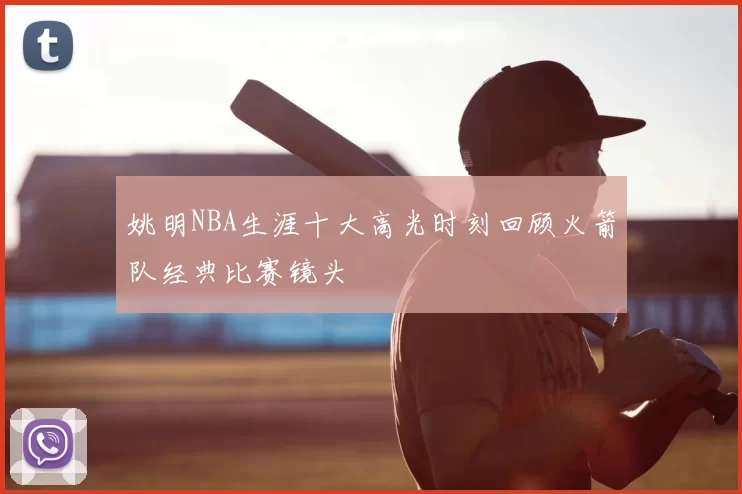 姚明NBA生涯十大高光时刻回顾火箭队经典比赛镜头