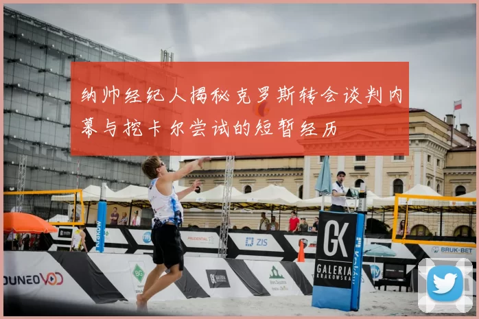 纳帅经纪人揭秘克罗斯转会谈判内幕与挖卡尔尝试的短暂经历