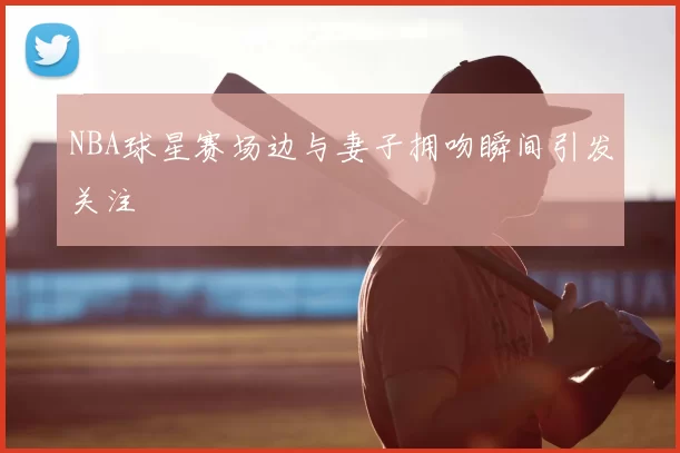 NBA球星赛场边与妻子拥吻瞬间引发关注