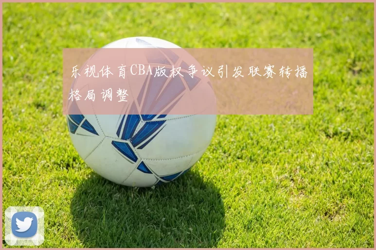 乐视体育CBA版权争议引发联赛转播格局调整