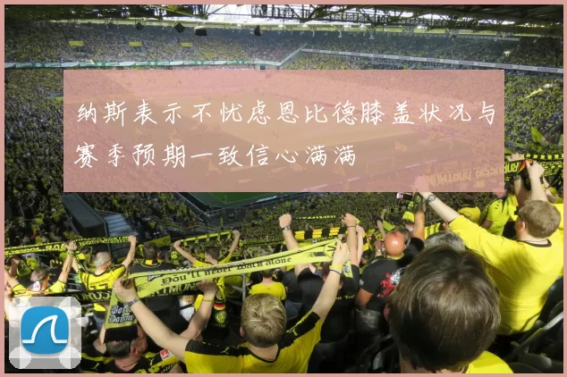 纳斯表示不忧虑恩比德膝盖状况与赛季预期一致信心满满