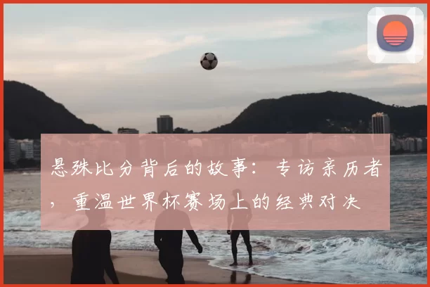 悬殊比分背后的故事:专访亲历者,重温世界杯赛场上的经典对决