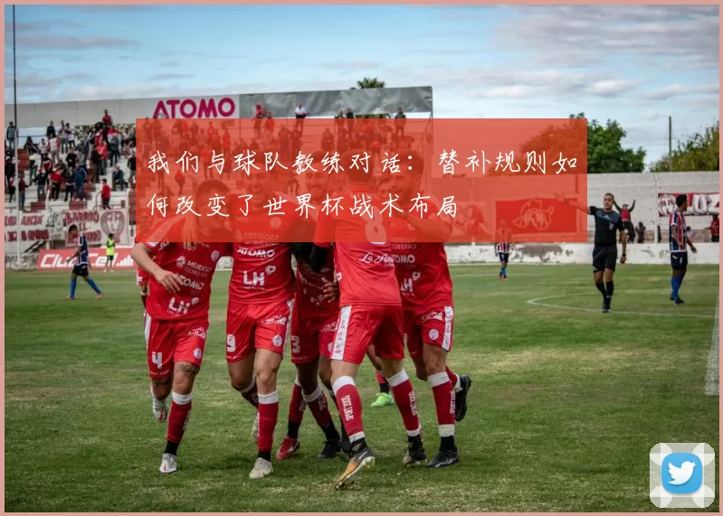 我们与球队教练对话:替补规则如何改变了世界杯战术布局