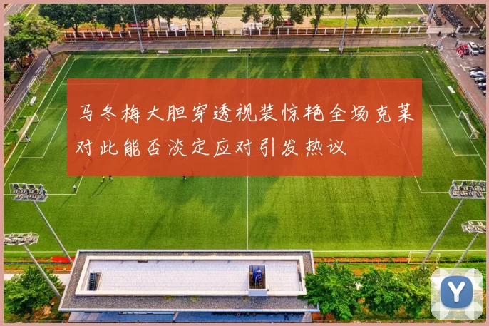 马冬梅大胆穿透视装惊艳全场克莱对此能否淡定应对引发热议