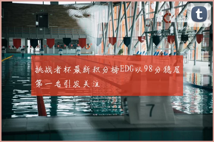 挑战者杯最新积分榜EDG以98分稳居第一名引发关注