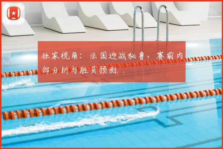 独家视角：法国迎战秘鲁，赛前内部分析与胜负预测