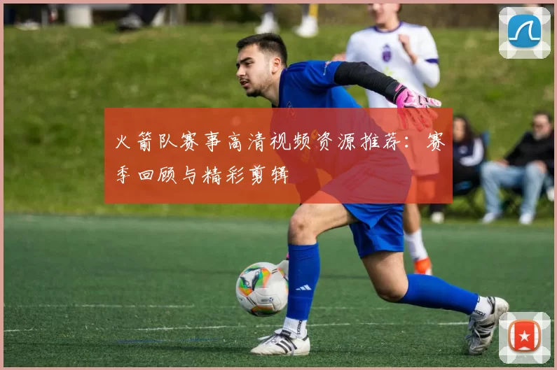 火箭队赛事高清视频资源推荐:赛季回顾与精彩剪辑