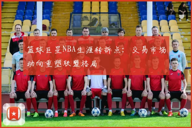 篮球巨星NBA生涯转折点:交易市场动向重塑联盟格局