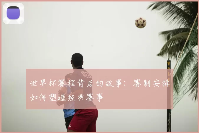 世界杯赛程背后的故事:赛制安排如何塑造经典赛事