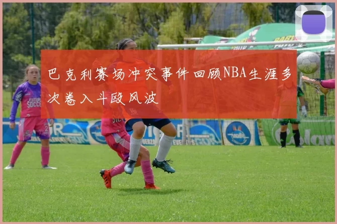 巴克利赛场冲突事件回顾NBA生涯多次卷入斗殴风波