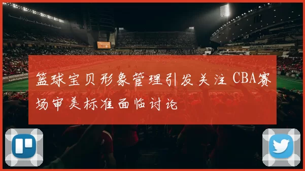 篮球宝贝形象管理引发关注 CBA赛场审美标准面临讨论
