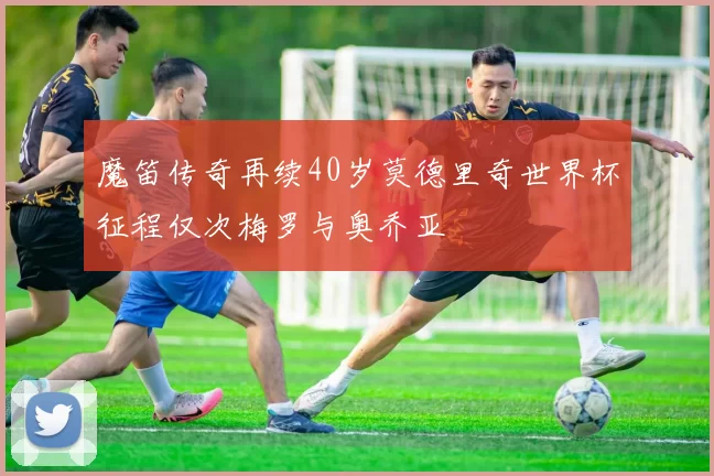 魔笛传奇再续40岁莫德里奇世界杯征程仅次梅罗与奥乔亚