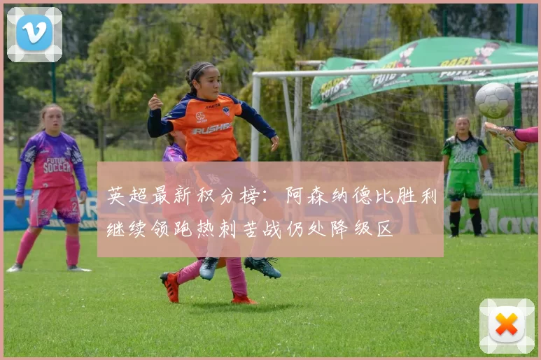 英超最新积分榜:阿森纳德比胜利继续领跑热刺苦战仍处降级区