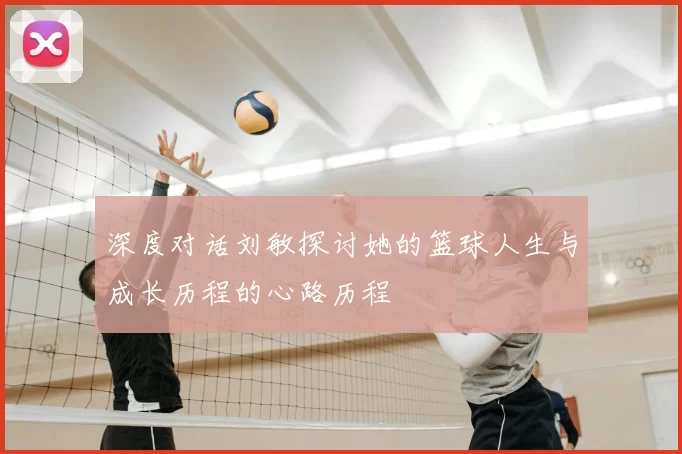 深度对话刘敏探讨她的篮球人生与成长历程的心路历程