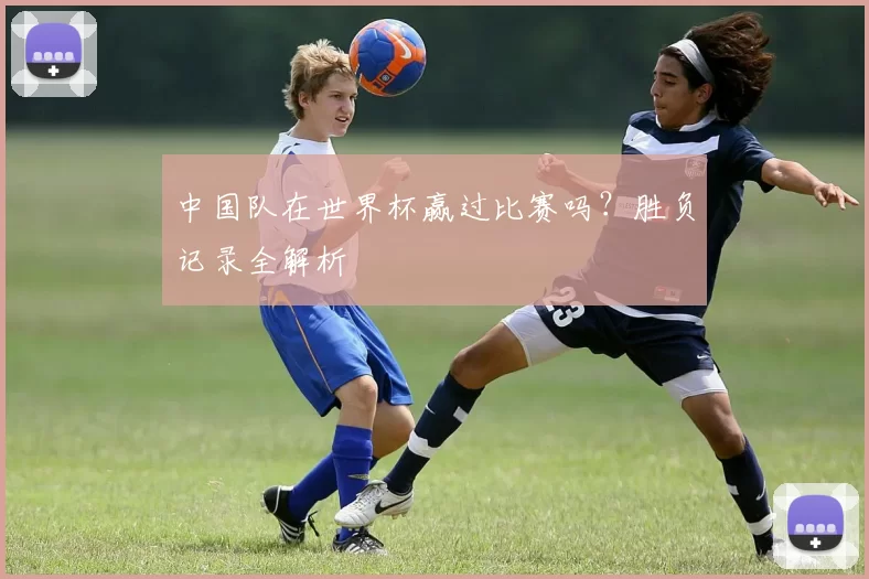 中国队在世界杯赢过比赛吗?胜负记录全解析