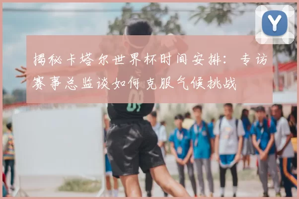 揭秘卡塔尔世界杯时间安排:专访赛事总监谈如何克服气候挑战